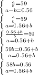 \left \{ {{ \frac{a}{b} = 59} \atop {a-b=0.56}} \right. \\&#10; \left \{ {{\frac{a}{b} = 59} \atop {a=0.56+b}} \right. \\&#10; \left \{ {{ \frac{0.56 + b}{b} = 59} \atop {a=0.56+b}} \right. \\ &#10;\left \{ {{59b=0.56+b} \atop {a=0.56+b}} \right. \\ &#10;\left \{ {{58b=0.56} \atop {a=0.56+b}} \right. \\ &#10;