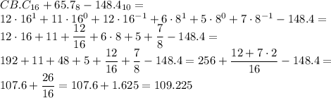 CB.C_{16}+65.7_8-148.4_{10}= \\ 12\cdot16^1+11\cdot16^0+12\cdot16^{-1}+6\cdot8^1+5\cdot8^0+7\cdot8^{-1}-148.4= \\ \displaystyle 12\cdot16+11+ \frac{12}{16}+6\cdot8+5+ \frac{7}{8}-148.4= \\ 192+11+48+5+\frac{12}{16}+\frac{7}{8}-148.4=256+ \frac{12+7\cdot2}{16}-148.4= \\ 107.6+ \frac{26}{16}=107.6+1.625=109.225