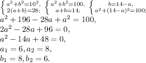 \left \{ {a^2+b^2=10^2,} \atop {2(a+b)=28;}} \right. \left \{ {a^2+b^2=100,} \atop {a+b=14;}} \right. \left \{ {b=14-a,} \atop {a^2+(14-a)^2=100;}} \right. \\ a^2+196-28a+a^2=100, \\ 2a^2-28a+96=0, \\ a^2-14a+48=0, \\ a_1=6, a_2=8, \\ b_1=8, b_2=6.