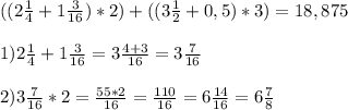 (( 2 \frac{1}{4} + 1 \frac{3}{16}) *2 ) + ( (3 \frac{1}{2} +0,5) *3 )= 18,875\\ \\ &#10;1) 2 \frac{1}{4} + 1 \frac{3}{16} = 3 \frac{4+3}{16} = 3 \frac{7}{16} \\ \\ &#10;2) 3 \frac{7}{16} * 2 = \frac{55*2}{16} = \frac{110}{16} = 6 \frac{14}{16} = 6 \frac{7}{8} &#10;