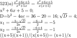 523) &#10;a) \frac{x^2+6x+5}{x^2+5x} = \frac{x^2+6x+5}{x(x+5)}&#10;&#10;x^2+6x+5=0;&#10;&#10;D=b^2-4ac=36-20=16; \sqrt{D}=4;&#10;&#10;x_{1}= \frac{-b- \sqrt{D} }{2a} = \frac{-6-4}{2} =-5&#10;&#10;x_{2}=\frac{-b+ \sqrt{D} }{2a} = \frac{-6+4}{2} =-1&#10;&#10;((x+5)(x+1))/(x(x+5))= (x+1)/x