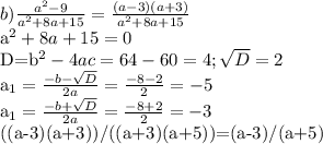 b) \frac{a^2-9}{a^2+8a+15}= \frac{(a-3)(a+3)}{a^2+8a+15} &#10;&#10;a^2+8a+15=0&#10;&#10;D=b^2-4ac=64-60=4; \sqrt{D} =2&#10;&#10;a_{1}= \frac{-b- \sqrt{D} }{2a}= \frac{-8-2}{2}=-5 &#10;&#10;a_{1}= \frac{-b+ \sqrt{D} }{2a}= \frac{-8+2}{2}=-3&#10;&#10;((a-3)(a+3))/((a+3)(a+5))=(a-3)/(a+5)