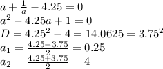 a+ \frac{1}{a}-4.25=0 \\ &#10;a^2-4.25a+1=0 \\ &#10;D=4.25^2-4=14.0625=3.75^2 \\ &#10;a_{1}= \frac{4.25-3.75}{2}=0.25 \\ &#10;a_{2}= \frac{4.25+3.75}{2}=4