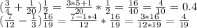 ( \frac{3}{4}+ \frac{1}{20} ) \frac{1}{2} = \frac{3*5+1}{20}* \frac{1}{2}= \frac{16}{40}= \frac{4}{10} = 0.4 \\ ( \frac{7}{12}- \frac{1}{3}) \frac{16}{19}= \frac{7-1*4}{12}* \frac{16}{19} = \frac{3*16}{12*19}= \frac{4}{19}