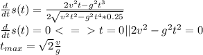 \frac{d}{dt}s(t) = \frac{2v^2t - g^2t^3}{2\sqrt{v^2t^2-g^2t^4*0.25}} \\&#10;\frac{d}{dt}s(t) = 0 \ \textless \ =\ \textgreater \ t = 0 || 2v^2-g^2t^2 = 0\\ t_{max} = \sqrt{2}\frac{v}{g}