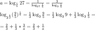 a = \log_{\frac{1}{5}}27 = \frac{1}{\log_{27}\frac{1}{5}} = \frac{3}{\log_{3}\frac{1}{5}}{}\\\\ \log_{3^\frac{1}{2}}(\frac{9}{5})^\frac{1}{6} = \frac{1}{3}\log_{3}\frac{9}{5} =\frac{1}{3}\log_{3}9+\frac{1}{3}\log_{3}\frac{1}{5} = \\\\ = \frac{2}{3} +\frac{1}{3}*\frac{3}{a} = \frac{2}{3} +\frac{1}{a}