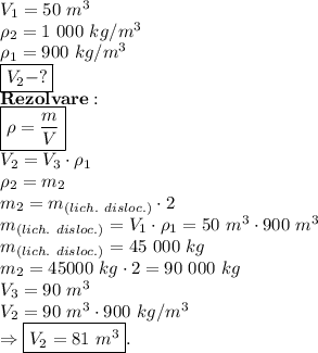 V_1=50 \ m^3 \\ \rho_2=1 \ 000 \ kg/m^3 \\ \rho_1=900 \ kg/m^3 \\ \boxed{V_2-?} \\ \bold{Rezolvare:} \\ \boxed{\rho= \frac{m}{V} } \\ V_2=V_3 \cdot \rho_1 \\ \rho_2=m_2 \\ m_2=m_{(lich. \ disloc.)} \cdot 2 \\ m_{(lich. \ disloc.)}=V_1 \cdot \rho_1=50 \ m^3 \cdot 900 \ m^3 \\ m_{(lich. \ disloc.)}=45 \ 000 \ kg \\ m_2=45 000 \ kg \cdot 2=90 \ 000 \ kg \\ V_3=90 \ m^3 \\ V_2=90 \ m^3 \cdot 900 \ kg/m^3 \\ \Rightarrow \boxed{V_2=81 \ m^3}.