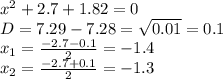 x^{2} +2.7+1.82=0 \\ D=7.29-7.28= \sqrt{0.01}= 0.1&#10; \\ x_{1} = \frac{-2.7-0.1}{2}= -1.4 \\ x_{2} = \frac{-2.7+0.1}{2} = -1.3