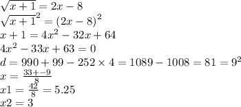 \sqrt{x + 1} = 2x - 8 \\ { \sqrt{x + 1} }^{2} = {(2x - 8)}^{2} \\ x + 1 = 4 {x}^{2} - 32x + 64 \\ 4 {x}^{2} - 33x + 63 = 0 \\ d = 990 + 99 - 252 \times 4 = 1089 - 1008 = 81 = {9}^{2} \\ x = \frac{33 + - 9}{8} \\ x1 = \frac{42}{8} = 5.25 \\ x2 = 3