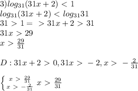 3) log_{31}(31x+2)\ \textless \ 1\\log_{31}(31x+2)\ \textless \ log_{31}31\\31\ \textgreater \ 1 =\ \textgreater \ 31x+2\ \textgreater \ 31\\31x\ \textgreater \ 29\\x\ \textgreater \ \frac{29}{31}\\ \\ D: 31x+2\ \textgreater \ 0, 31x\ \textgreater \ -2, x\ \textgreater \ -\frac{2}{31}\\ \\ \left \{ {{x\ \textgreater \ \frac{29}{31}} \atop {x\ \textgreater \ -\frac{2}{31}}} \right. x\ \textgreater \ \frac{29}{31}