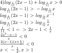 4) log_{\frac{1}{11}}(2x-1)+log_{\frac{1}{11}}x\ \textgreater \ 0\\log_{\frac{1}{11}}(2x-1)\ \textgreater \ -log_{\frac{1}{11}}x\\log_{\frac{1}{11}}(2x-1)\ \textgreater \ log_{\frac{1}{11}}x^{-1}\\log_{\frac{1}{11}}(2x-1)\ \textgreater \ log_{\frac{1}{11}}\frac{1}{x}\\\frac{1}{11}\ \textless \ 1=\ \textgreater \ 2x-1\ \textless \ \frac{1}{x}\\\frac{2x^2-x-1}{x}\ \textless \ 0\\\frac{2(x-1)(x+\frac{1}{2})}{x}\ \textless \ 0\\x\ \textless \ -\frac{1}{2}, x\ \textgreater \ 1