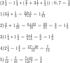 (2 \frac{1}{4} - 1 \frac{1}{4} * ( \frac{2}{7} +3 \frac{1}{7} * \frac{1}{3} )) :0,7=\frac{5}{6}\\ \\ &#10;1) 3 \frac{1}{7} * \frac{1}{3}= \frac{22*1}{7*3} = 1\frac{1}{21} \\ \\ &#10;2) \frac{2}{7} +1 \frac{1}{21} = \frac{6+22}{21} = \frac{28}{21} = \frac{4}{3} =1 \frac{1}{3} \\ \\ &#10;3) 1 \frac{1}{4} *1 \frac{1}{3} = \frac{5*4}{4*3} = \frac{5}{3} = 1 \frac{2}{3} \\ \\ &#10;4) 2 \frac{1}{4} - 1 \frac{2}{3} = \frac{27- 20}{12}= \frac{7}{12} \\ \\ &#10;5) \frac{7}{12} : \frac{7}{10} = \frac{7*10}{12*7} = \frac{5}{6}