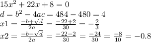 15 {x}^{2} + 22x + 8 = 0 \\ d = {b}^{2} - 4ac = 484 - 480 = 4 \\ x1 = \frac{ - b + \sqrt{d} }{2a} = \frac{ - 22 + 2}{30} = - \frac{2}{3} \\ x2 = \frac{ - b - \sqrt{d} }{2a} = \frac{ - 22 - 2}{30} = \frac{ - 24}{30} = \frac{ - 8}{10} = - 0.8