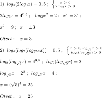 1)\; \; log_4(2log_3x)=0,5\; ;\; \; \left \{ {{x\ \textgreater \ 0} \atop {2log_3x\ \textgreater \ 0}} \right. \\\\2log_3x=4^{0,5}\; ;\; \; \; log_3x^2=2\; ;\; \; x^2=3^2\; ;\\\\ x^2=9\; ;\; \; x=\pm 3\\\\Otvet:\; \; \; x=3.\\\\2)\; \; log_4(log_2(log_{5^{0,5}}x))=0,5\; ;\; \; \left \{ {{x\ \textgreater \ 0,\; log_{\sqrt5}x\ \textgreater \ 0} \atop {log_2(log_{\sqrt5}x)\ \textgreater \ 0}} \right. \\\\log_2(log_{\sqrt5}x)=4^{0,5}\; ;\; \; log_2(log_{\sqrt5}x)=2\\\\log_{\sqrt5}x=2^2\; ;\; \; log_{\sqrt5}x=4\; ;\\\\x=(\sqrt5)^4=25\\\\Otvet:\; \; x=25