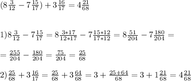 (8 \frac{3}{12} - 7 \frac{15}{17} ) + 3 \frac{16}{17} = 4 \frac{21}{68} \\ \\ \\ &#10;1) 8 \frac{3}{12} -7 \frac{15}{17} = 8 \frac{3*17}{12*17} - 7 \frac{15*12}{17*12} =8 \frac{51}{204} - 7 \frac{180}{204} = \\ \\ =\frac{255}{204} - \frac{180}{204} = \frac{75}{204} = \frac{25}{68} \\ \\ &#10;2) \frac{25}{68} +3 \frac{16}{17} = \frac{25}{68} +3 \frac{64}{68} =3+ \frac{25+64}{68} =3+1 \frac{21}{68}= 4 \frac{21}{68}