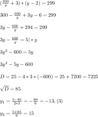 (\frac{300}{y}+3) *(y-2) =299\\ \\ 300-\frac{600}{y}+3y-6= 299\\ \\ 3y-\frac{600}{y}+294=299\\ \\ 3y-\frac{600}{y}= 5| * y\\ \\ 3y^{2}-600=5y\\ \\ 3y^{2}-5y-600\\ \\ D= 25- 4*3*(-600)= 25 +7200=7225\\ \\ \sqrt{D} = 85\\ \\y_{1}=\frac{5-85}{2*3}= -\frac{80}{6}= -13, (3)\\ \\ y_{2}= \frac{5+85}{6}= 15