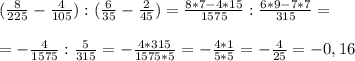 (\frac{8}{225} - \frac{4}{105} ) : ( \frac{6}{35} - \frac{2}{45} )= \frac{8*7-4*15}{1575} : \frac{6*9-7*7}{315} = \\ \\ &#10;=- \frac{4}{1575} : \frac{5}{315} =- \frac{4*315}{1575*5} = -\frac{4*1}{5*5} = -\frac{4}{25} =-0,16