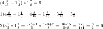 (4 \frac{8}{15} - 1 \frac{1}{3}) * 1 \frac{7}{8} = 6 \\ \\ &#10;1) 4 \frac{8}{15} - 1 \frac{1}{3} = 4 \frac{8}{15} - 1 \frac{5}{15} =3 \frac{3}{15} =3 \frac{1}{5} \\ \\ &#10;2) 3 \frac{1}{5} * 1 \frac{7}{8} = \frac{3*5+1}{5} * \frac{1*8+7}{8} = \frac{16*15}{5*8} = \frac{2*3}{1*1} = \frac{6}{1} =6