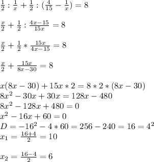 \frac{1}{2} : \frac{1}{x} + \frac{1}{2}: ( \frac{4}{15} - \frac{1}{x} )=8 \\ \\ \frac{x}{2} + \frac{1}{2}: \frac{4x-15}{15x} =8 \\ \\ \frac{x}{2} + \frac{1}{2} * \frac{15x}{4x-15} =8 \\ \\ \frac{x}{2} + \frac{15x}{8x-30} =8 \\ \\ x(8x-30)+15x*2=8*2*(8x-30) \\ 8 x^{2} -30x+30x=128x-480 \\ 8 x^{2} -128x+480=0 \\ x^{2} -16x+60=0 \\ D=-16 ^{2} -4*60=256-240=16=4^{2} \\ x_{1} = \frac{16+4}{2} =10 \\ \\ x_{2} = \frac{16-4}{2} =6 \\