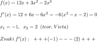 f(x)=12x+3x^2-2x^3 \\\\f'(x)=12+6x-6x^2=-6(x^2-x-2)=0\\\\x_1=-1,\; \; x_2=2\; \; (teor.\; Vieta)\\\\Znaki\; f'(x):\; \; +++(-1)---(2)+++\\\\