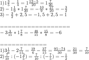 1)1 \frac{3}{5} - \frac{1}{4} =1 \frac{12-5}{20} =1 \frac{7}{20} \\ 2)-1 \frac{1}{9} *1 \frac{7}{20} =- \frac{10}{9} * \frac{27}{20}=- \frac{3}{2} \\ 3)- \frac{3}{2} +2,5=-1,5+2,5=1 \\ \\ ================== \\ -3 \frac{3}{15} *1 \frac{7}{8} =- \frac{48}{15} * \frac{15}{8} =-6 \\ \\ ============ \\ 1)3 \frac{1}{6} -2 \frac{7}{15} = \frac{19}{6} - \frac{37}{15} = \frac{95-74}{30} = \frac{21}{30} = \frac{7}{10} \\ 2) \frac{7}{10} :(-1 \frac{2}{5} )=\frac{7}{10}:(- \frac{7}{5} )=- \frac{1}{2}