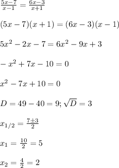 \frac{5x-7}{x-1}= \frac{6x-3}{x+1}\\\\&#10;(5x-7)(x+1) =(6x-3)(x-1)\\\\&#10;5x^2-2x-7=6x^2-9x+3\\\\&#10;-x^2+7x-10=0\\\\&#10;x^2-7x+10=0\\\\&#10;D=49-40=9; \sqrt{D}=3\\\\&#10;x_{1/2}= \frac{7\pm3}{2}\\\\&#10;x_1= \frac{10}{2}=5\\\\&#10;x_2= \frac{4}{2}=2