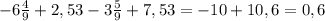 - 6 \frac{4}{9} +2,53 - 3 \frac{5}{9} +7,53= -10+10,6=0,6