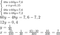 \left \{ {{48x+60y=7,6} \atop {x+y=0,15}} \right. \\ \left \{ {{48x+60y=7,6} \atop {48x+48y=7,2}} \right. \\ 60y-48y=7,6-7,2 \\ 12y=0,4 \\ y= \frac{1}{30} \\ x= \frac{15}{100} - \frac{1}{30}= \frac{45-10}{300} = \frac{35}{300} = \frac{7}{60}