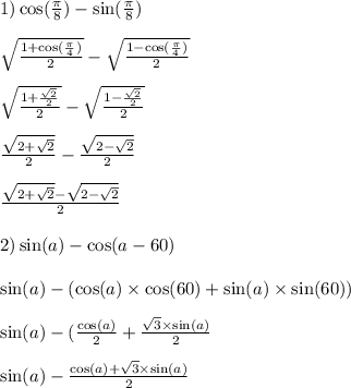 1) \cos( \frac{\pi}{8} ) - \sin( \frac{\pi}{8} ) \\ \\ \sqrt{ \frac{1 + \cos( \frac{\pi}{4} ) }{2} } - \sqrt{ \frac{1 - \cos( \frac{\pi}{4} ) }{2} } \\ \\ \sqrt{ \frac{1 + \frac{ \sqrt{2} }{2} }{2} } - \sqrt{ \frac{1 - \frac{ \sqrt{2} }{2} }{2} } \\ \\ \frac{ \sqrt{2 + \sqrt{2} } }{2} - \frac{ \sqrt{2 - \sqrt{2} } }{2} \\ \\ \frac{ \sqrt{2 + \sqrt{2} } - \sqrt{2 - \sqrt{2} } }{2} \\ \\ 2) \sin(a) - \cos(a - 60) \\ \\ \sin(a) - ( \cos(a) \times \cos(60) + \sin(a) \times \sin(60) ) \\ \\ \sin(a) - ( \frac{ \cos(a) }{2} + \frac{ \sqrt{3 } \times \sin(a) }{2} \\ \\ \sin(a) - \frac{ \cos(a) + \sqrt{3} \times \sin(a) }{2}