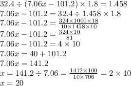 32.4 \div (7.06x - 101.2) \times 1.8 = 1.458 \\ 7.06x - 101.2 = 32.4 \div 1.458 \times 1.8 \\ 7.06x - 101.2 = \frac{324 \times 1000 \times 18}{10\times 1458 \times 10} \\ 7.06x - 101.2 = \frac{324 \times 10}{81} \\ 7.06x - 101.2 = 4 \times 10\\ 7.06x =40 + 101.2 \\ 7.06x = 141.2 \\ x = 141.2 \div 7.06 = \frac{1412 \times 100}{10 \times 706} = 2 \times 10 \\ x = 20