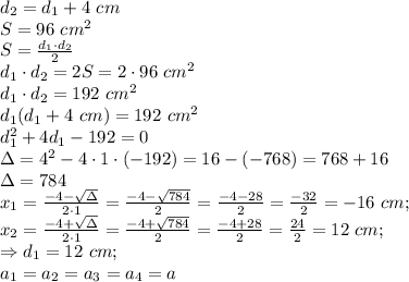 d_2=d_1+4 \ cm \\ S=96 \ cm^2 \\ S=\frac{d_1 \cdot d_2}{2} \\ d_1 \cdot d_2=2S=2 \cdot 96 \ cm^2 \\ d_1 \cdot d_2=192 \ cm^2 \\ d_1(d_1+4 \ cm)=192 \ cm^2 \\ d_1^2+4d_1-192=0 \\ \Delta=4^2-4 \cdot1 \cdot(- 192)=16-(-768)=768+16 \\ \Delta=784 \\ x_1=\frac{-4-\sqrt{\Delta}}{2 \cdot 1}=\frac{-4-\sqrt{784}}{2}=\frac{-4-28}{2}=\frac{-32}{2}=-16 \ cm; \\ x_2=\frac{-4+\sqrt{\Delta}}{2 \cdot 1}=\frac{-4+\sqrt{784}}{2}=\frac{-4+28}{2}=\frac{24}{2}=12 \ cm; \\ \Rightarrow d_1=12 \ cm; \\ a_1=a_2=a_3=a_4=a