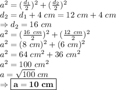 a^2=(\frac{d_1}{2})^2+(\frac{d_2}{2})^2 \\ d_2=d_1+4 \ cm=12 \ cm+4 \ cm \\ \Rightarrow d_2=16 \ cm \\ a^2=(\frac{16 \ cm}{2})^2+(\frac{12 \ cm}{2})^2\\ a^2=(8 \ cm)^2+(6 \ cm)^2 \\ a^2=64 \ cm^2+36 \ cm^2 \\ a^2=100 \ cm^2 \\ a=\sqrt{100} \ cm \\ \Rightarrow \boxed{\bold{a=10 \ cm}}