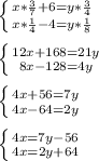 \left \{ {{x* \frac{3}{7}+6=y* \frac{3}{4} } \atop {x* \frac{1}{4}-4=y* \frac{1}{8} }}\right. \\ \\ \left \{ {{12x+168=21y} \atop {8x-128=4y}} \right. \\ \\ \left \{ {{4x+56=7y} \atop {4x-64=2y}} \right. \\ \\ \left \{ {{4x=7y-56} \atop {4x=2y+64}} \right. \\ \\