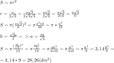 S= \pi r^2\\\\r=\frac{a}{2\sqrt{3}}=\frac{a\sqrt{3}}{2\sqrt{3}\sqrt{3}}=\frac{a\sqrt{3}}{2\sqrt{9}}=\frac{a\sqrt{3}}{2*3}=\frac{a\sqrt{3}}{6}\\\\S= \pi (\frac{a\sqrt{3}}{6})^2=\pi\frac{a^2*3}{36}=\pi*\frac{a^2}{12}\\\\h=\frac{\sqrt{3}a}{2}=\ \textgreater \ a=\frac{2h}{\sqrt{3}}\\\\S=\pi\frac{(\frac{2h}{\sqrt{3}})^2}{12}=\pi\frac{\frac{4h^2}{3}}{12}=\pi\frac{4h^2}{3*12}=\pi\frac{h^2}{3*3}=\pi\frac{h^2}{9}=3,14\frac{9^2}{9}=\\\\=3,14*9=28,26(dm^2)