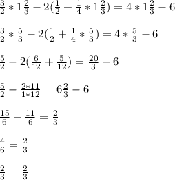 \frac{3}{2} * 1 \frac{2}{3} -2( \frac{1}{2} + \frac{1}{4}*1 \frac{2}{3} ) =4*1 \frac{2}{3} -6 \\ \\ &#10;\frac{3}{2} * \frac{5}{3} -2( \frac{1}{2} + \frac{1}{4}* \frac{5}{3} ) =4* \frac{5}{3} -6 \\ \\ &#10; \frac{5}{2} - 2 ( \frac{6}{12} + \frac{5}{12} )= \frac{20}{3} -6 \\ \\ &#10; \frac{5}{2} - \frac{2*11}{1*12} = 6 \frac{2}{3} -6 \\ \\ &#10; \frac{15}{6} - \frac{11}{6} = \frac{2}{3} \\ \\ &#10; \frac{4}{6} = \frac{2}{3} \\ \\ &#10; \frac{2}{3}= \frac{2}{3}