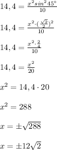 14,4=\frac{x^2sin^245^\circ }{10}\\\\14,4= \frac{x^2\cdot (\frac{\sqrt2}{2})^2}{10} \\\\14,4= \frac{x^2\cdot \frac{2}{4}}{10} \\\\14,4= \frac{x^2}{20} \\\\x^2=14,4\cdot 20\\\\x^2=288\\\\x=\pm \sqrt{288}\\\\x=\pm 12\sqrt2