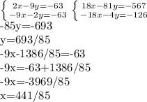 \left \{ {{2x-9y=-63} \atop {-9x-2y=-63}} \right. &#10; \left \{ {{18x-81y=-567} \atop {-18x-4y=-126}} \right. &#10;&#10;-85y=-693&#10;&#10;y=693/85&#10;&#10;-9x-1386/85=-63&#10;&#10;-9x=-63+1386/85&#10;&#10;-9x=-3969/85&#10;&#10;x=441/85&#10;