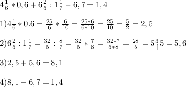 4\frac{1}{6} * 0,6+ 6\frac{2}{5} : 1\frac{1}{7} - 6,7 =1,4\\\\1)4\frac{1}{6} * 0.6=\frac{25}{6} * \frac{6}{10}=\frac{25*6}{6*10}=\frac{25}{10}=\frac{5}{2}=2,5\\\\2)6\frac{2}{5} : 1\frac{1}{7}=\frac{32}{5} : \frac{8}{7}=\frac{32}{5} * \frac{7}{8}=\frac{32*7}{5*8} = \frac{28}{5}=5\frac{3}[5}=5,6\\\\3)2,5+5,6=8,1\\\\4)8,1-6,7=1,4