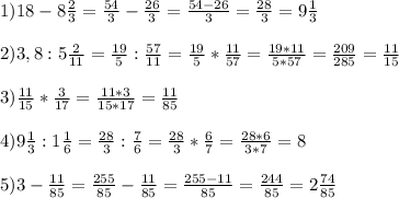 1)18-8\frac{2}{3}=\frac{54}{3}-\frac{26}{3}=\frac{54-26}{3}=\frac{28}{3}=9\frac{1}{3}\\\\2)3,8:5\frac{2}{11}=\frac{19}{5}:\frac{57}{11}=\frac{19}{5}*\frac{11}{57}=\frac{19*11}{5*57}=\frac{209}{285}=\frac{11}{15}\\\\3)\frac{11}{15}*\frac{3}{17}=\frac{11*3}{15*17}=\frac{11}{85}\\\\4)9\frac{1}{3}:1\frac{1}{6}=\frac{28}{3}:\frac{7}{6}=\frac{28}{3}*\frac{6}{7}=\frac{28*6}{3*7}=8\\\\5)3-\frac{11}{85}=\frac{255}{85}-\frac{11}{85}=\frac{255-11}{85}=\frac{244}{85}=2\frac{74}{85}\\\\