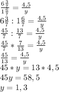 \frac{6\frac{3}{7}}{1\frac{6}{7}}=\frac{4,5}{y}\\6\frac{3}{7}:1\frac{6}{7}=\frac{4,5}{y}\\\frac{45}{7}:\frac{13}{7}=\frac{4,5}{y}\\\frac{45}{7}*\frac{7}{13}=\frac{4,5}{y}\\\frac{45}{13}=\frac{4,5}{y}\\45*y=13*4,5\\45y=58,5\\y=1,3