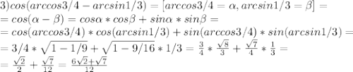 3) cos(arccos3/4-arcsin1/3)=[arccos3/4=\alpha, arcsin1/3=\beta]=\\=cos(\alpha-\beta)=cos\alpha*cos\beta+sin\alpha*sin\beta=\\= cos(arccos3/4)*cos(arcsin1/3)+sin(arccos3/4)*sin(arcsin1/3)=\\= 3/4*\sqrt{1-1/9}+\sqrt{1-9/16}*1/3=\frac{3}{4}*\frac{\sqrt8}{3}+\frac{\sqrt7}{4}*\frac{1}{3}=\\=\frac{\sqrt2}{2}+\frac{\sqrt7}{12}=\frac{6\sqrt2+\sqrt7}{12}