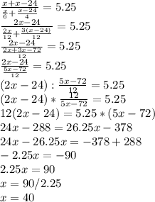 \frac{x+x-24}{ \frac{x}{6}+ \frac{x-24}{4}} =5.25 \\ \frac{2x-24}{ \frac{2x}{12}+ \frac{3(x-24)}{12}} =5.25 \\ \frac{2x-24}{ \frac{2x+3x-72}{12}} =5.25 \\ \frac{2x-24}{ \frac{5x-72}{12}}=5.25 \\ (2x-24):\frac{5x-72}{12}= 5.25\\ (2x-24)*\frac{12}{5x-72}= 5.25\\ 12(2x-24)= 5.25*(5x-72) \\ &#10;24x-288=26.25x-378 \\ 24x-26.25x=-378+288 \\ -2.25x=-90 \\ 2.25x=90 \\ x=90/2.25 \\ x=40&#10;