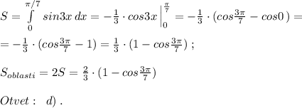 S=\int\limits^{\pi /7}_0\, sin3x\, dx=-\frac{1}{3}\cdot cos3x\, \Big |_0^{\frac{\pi}{7}}=-\frac{1}{3}\cdot (cos\frac{3\pi }{7}-cos0\, )=\\\\=-\frac{1}{3}\cdot (cos\frac{3\pi }{7}-1)=\frac{1}{3}\cdot (1-cos\frac{3\pi }{7})\; ;\\\\S_{oblasti}=2S=\frac{2}{3}\cdot (1-cos\frac{3\pi }{7})\\\\Otvet:\; \; d)\; .