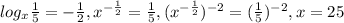 log_{x} \frac{1}{5} =- \frac{1}{2} , x^{ -\frac{1}{2} } = \frac{1}{5} , ( x^{- \frac{1}{2} } )^{-2} =( \frac{1}{5} ) ^{-2} , x=25