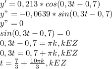 y' = 0,213*cos (0,3t - 0,7) \\ y" = -0,0639*sin (0,3t - 0,7) \\ y" = 0 \\ sin (0,3t - 0,7) = 0 \\ 0,3t-0,7=\pi k, k E Z \\ 0,3t= 0,7+ \pi k, kEZ \\ t= \frac{7}{3}+ \frac{10 \pi k}{3},kEZ