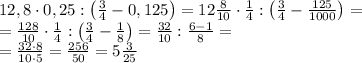 \\12,8\cdot 0,25:\left ( \frac{3}{4}-0,125 \right )=12\frac{8}{10}\cdot \frac{1}{4}:\left ( \frac{3}{4}-\frac{125}{1000} \right )=\\&#10;=\frac{128}{10}\cdot \frac{1}{4}:\left ( \frac{3}{4}-\frac{1}{8} \right )=\frac{32}{10}:\frac{6-1}{8}=\\&#10;=\frac{32\cdot 8}{10\cdot 5}=\frac{256}{50}=5\frac{3}{25}