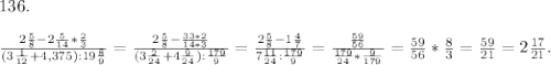 136.\\\\\frac{2\frac{5}{8}-2\frac{5}{14}*\frac{2}{3}}{(3\frac{1}{12}+4,375):19\frac{8}{9} } = \frac{2\frac{5}{8}-\frac{33*2}{14*3} }{(3\frac{2}{24}+4\frac{9}{24}):\frac{179}{9} }= \frac{2\frac{5}{8}-1\frac{4}{7} }{7\frac{11}{24}:\frac{179}{9} } =\frac{\frac{59}{56} }{\frac {179}{24} *\frac{9}{179} } =\frac{59}{56}*\frac{8}{3}=\frac{59}{21} =2\frac{17}{21}.