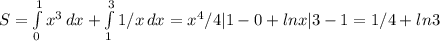 S= \int\limits^1_0 {x^3} \, dx + \int\limits^3_1 {1/x} \, dx =x^4/4|1-0 +lnx|3-1=1/4+ln3