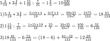 5 \frac{4}{19} * 3 \frac{4}{7} + 1 \frac{15}{19} : \frac{7}{25} - 1 \frac{2}{3} =10 \frac{220}{399} \\ \\ &#10;1) 5 \frac{4}{19} * 3 \frac{4}{7} = \frac{5*19+4}{19} * \frac{3*7+4}{7} = \frac{99*25}{19*7} = \frac{2475}{133} =18 \frac{81}{133} \\ \\ &#10;2) 1 \frac{15}{19} : \frac{7}{25}= \frac{1*15+19}{19} * \frac{25}{7} = \frac{34*25}{19*7} = \frac{850}{133} = 6 \frac{52}{133} \\ \\ &#10;3) 18 \frac{81}{133}-6 \frac{52}{133} = (18-6) + \frac{81-52}{133} = 12 \frac{29}{133} \\ \\ &#10;