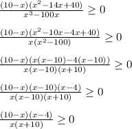 \frac{(10-x)(x^2-14x+40)}{x^3-100x} \geq 0 \\ \\ &#10; \frac{(10-x)(x^2-10x-4x+40)}{x(x^2-100)} \geq 0 \\ \\ &#10; \frac{(10-x)(x(x-10)-4(x-10))}{x(x-10)(x+10)} \geq 0 \\ \\ &#10; \frac{(10-x)(x-10)(x-4)}{x(x-10)(x+10)} \geq 0 \\ \\ &#10; \frac{(10-x)(x-4)}{x(x+10)} \geq 0